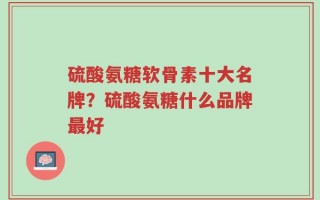 硫酸氨糖软骨素十大名牌？硫酸氨糖什么品牌最好