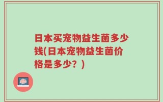 日本买宠物益生菌多少钱(日本宠物益生菌价格是多少？)
