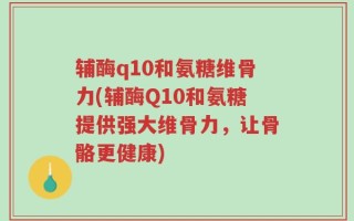 辅酶q10和氨糖维骨力(辅酶Q10和氨糖提供强大维骨力，让骨骼更健康)