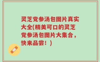 灵芝党参汤包图片真实大全(精美可口的灵芝党参汤包图片大集合，快来品尝！)