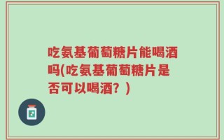 吃氨基葡萄糖片能喝酒吗(吃氨基葡萄糖片是否可以喝酒？)