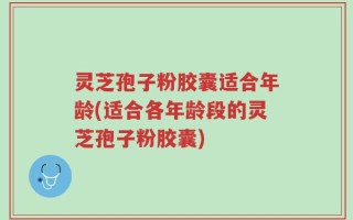 灵芝孢子粉胶囊适合年龄(适合各年龄段的灵芝孢子粉胶囊)