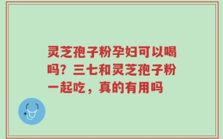 灵芝孢子粉孕妇可以喝吗？三七和灵芝孢子粉一起吃，真的有用吗