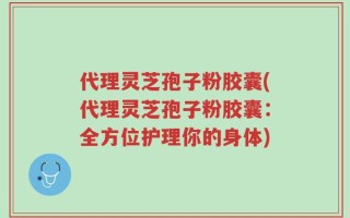 代理灵芝孢子粉胶囊(代理灵芝孢子粉胶囊：全方位护理你的身体)