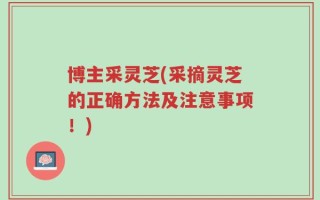 博主采灵芝(采摘灵芝的正确方法及注意事项！)
