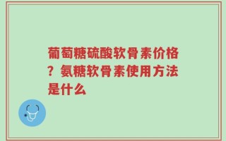 葡萄糖硫酸软骨素价格？氨糖软骨素使用方法是什么