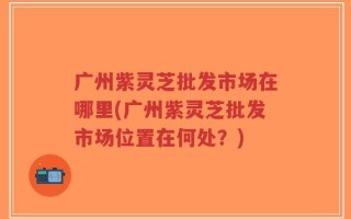 广州紫灵芝批发市场在哪里(广州紫灵芝批发市场位置在何处？)