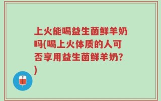 上火能喝益生菌鲜羊奶吗(喝上火体质的人可否享用益生菌鲜羊奶？)
