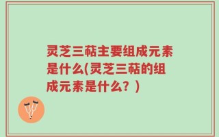 灵芝三萜主要组成元素是什么(灵芝三萜的组成元素是什么？)