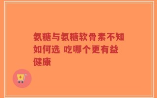 氨糖与氨糖软骨素不知如何选 吃哪个更有益健康