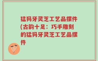 猛犸牙灵芝工艺品摆件(古韵十足：巧手雕刻的猛犸牙灵芝工艺品摆件