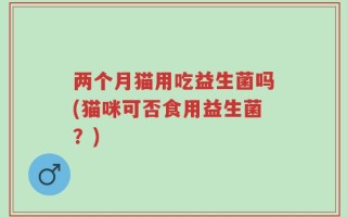 两个月猫用吃益生菌吗(猫咪可否食用益生菌？)