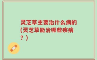 灵芝草主要治什么病的(灵芝草能治哪些疾病？)