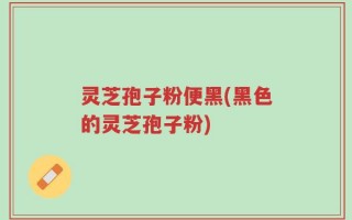 灵芝孢子粉便黑(黑色的灵芝孢子粉)