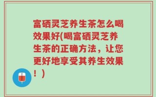 富硒灵芝养生茶怎么喝效果好(喝富硒灵芝养生茶的正确方法，让您更好地享受其养生效果！)
