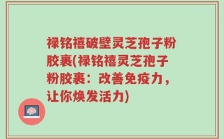 禄铭禧破壁灵芝孢子粉胶裹(禄铭禧灵芝孢子粉胶裹：改善免疫力，让你焕发活力)