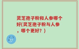 灵芝孢子粉和人参哪个好(灵芝孢子粉与人参，哪个更好？)