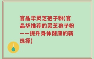 官晶华灵芝孢子粉(官晶华推荐的灵芝孢子粉——提升身体健康的新选择)