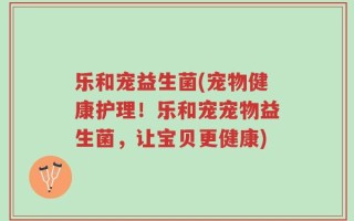 乐和宠益生菌(宠物健康护理！乐和宠宠物益生菌，让宝贝更健康)