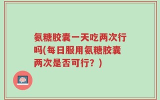 氨糖胶囊一天吃两次行吗(每日服用氨糖胶囊两次是否可行？)
