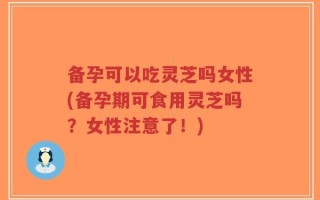 备孕可以吃灵芝吗女性(备孕期可食用灵芝吗？女性注意了！)