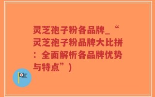 灵芝孢子粉各品牌_“灵芝孢子粉品牌大比拼：全面解析各品牌优势与特点”)