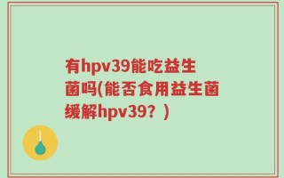 有hpv39能吃益生菌吗(能否食用益生菌缓解hpv39？)