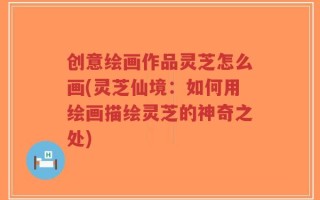 创意绘画作品灵芝怎么画(灵芝仙境：如何用绘画描绘灵芝的神奇之处)
