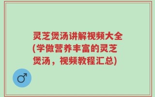 灵芝煲汤讲解视频大全(学做营养丰富的灵芝煲汤，视频教程汇总)