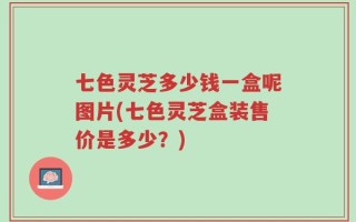 七色灵芝多少钱一盒呢图片(七色灵芝盒装售价是多少？)