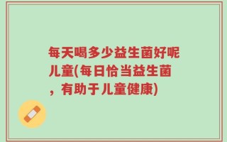 每天喝多少益生菌好呢儿童(每日恰当益生菌，有助于儿童健康)