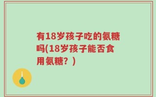 有18岁孩子吃的氨糖吗(18岁孩子能否食用氨糖？)