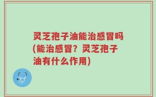 灵芝孢子油能治感冒吗(能治感冒？灵芝孢子油有什么作用)