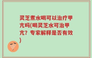 灵芝煮水喝可以治疗甲亢吗(喝灵芝水可治甲亢？专家解释是否有效)