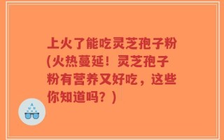 上火了能吃灵芝孢子粉(火热蔓延！灵芝孢子粉有营养又好吃，这些你知道吗？)
