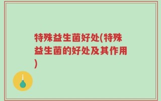 特殊益生菌好处(特殊益生菌的好处及其作用)