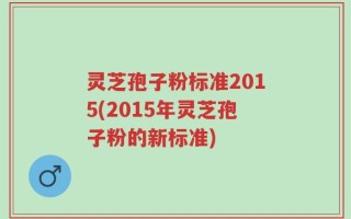灵芝孢子粉标准2015(2015年灵芝孢子粉的新标准)
