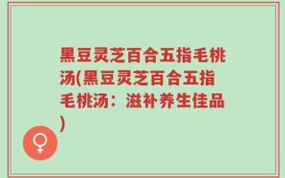 黑豆灵芝百合五指毛桃汤(黑豆灵芝百合五指毛桃汤：滋补养生佳品)