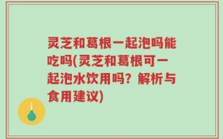 灵芝和葛根一起泡吗能吃吗(灵芝和葛根可一起泡水饮用吗？解析与食用建议)
