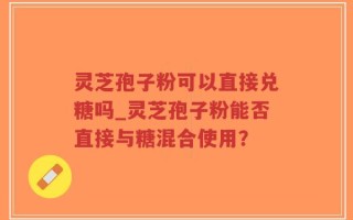 灵芝孢子粉可以直接兑糖吗_灵芝孢子粉能否直接与糖混合使用？