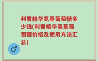 利君精华氨基葡萄糖多少钱(利君精华氨基葡萄糖价格及使用方法汇总)