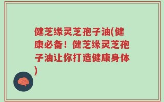 健芝缘灵芝孢子油(健康必备！健芝缘灵芝孢子油让你打造健康身体)