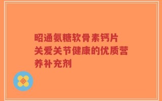 昭通氨糖软骨素钙片 关爱关节健康的优质营养补充剂