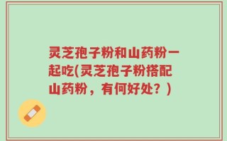 灵芝孢子粉和山药粉一起吃(灵芝孢子粉搭配山药粉，有何好处？)