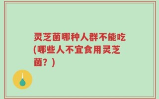 灵芝菌哪种人群不能吃(哪些人不宜食用灵芝菌？)