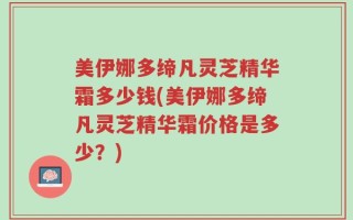 美伊娜多缔凡灵芝精华霜多少钱(美伊娜多缔凡灵芝精华霜价格是多少？)