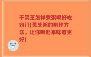 干灵芝怎样煮粥喝好吃窍门(灵芝粥的制作方法，让你喝起来味道更好)