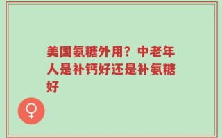 美国氨糖外用？中老年人是补钙好还是补氨糖好