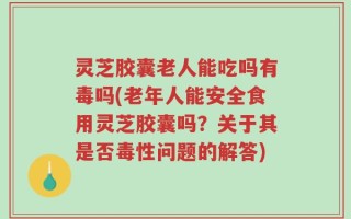 灵芝胶囊老人能吃吗有毒吗(老年人能安全食用灵芝胶囊吗？关于其是否毒性问题的解答)