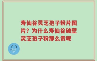 寿仙谷灵芝孢子粉片图片？为什么寿仙谷破壁灵芝孢子粉那么贵呢